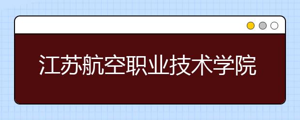 江苏航空职业技术学院2020年普通高等学校全国统考招生章程