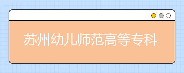 苏州幼儿师范高等专科学校2020年三年制大专招生章程