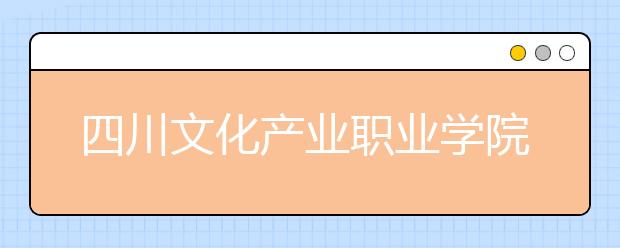 四川文化产业职业学院2020年招生章程