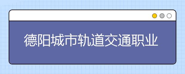 德阳城市轨道交通职业学院2020年招生章程