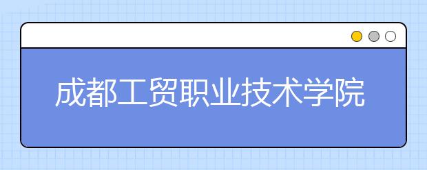 成都工贸职业技术学院2020年招生章程