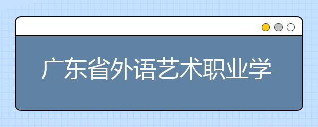 广东省外语艺术职业学院2020年春季高考招生章程