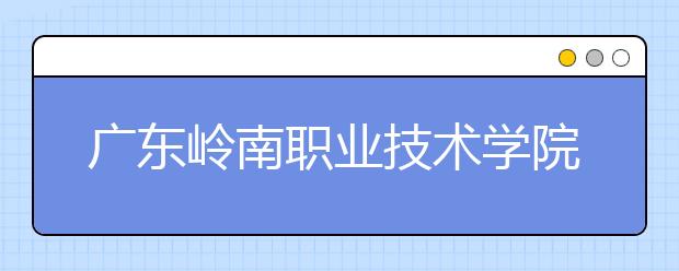 广东岭南职业技术学院2020年春季高考招生章程