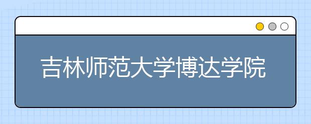 吉林师范大学博达学院2020年招生章程（含艺术类）