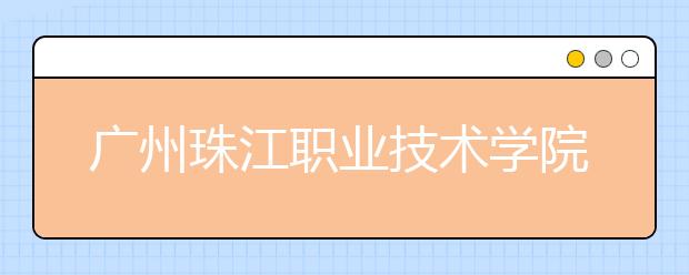 广州珠江职业技术学院2020年夏季普通高考招生章程