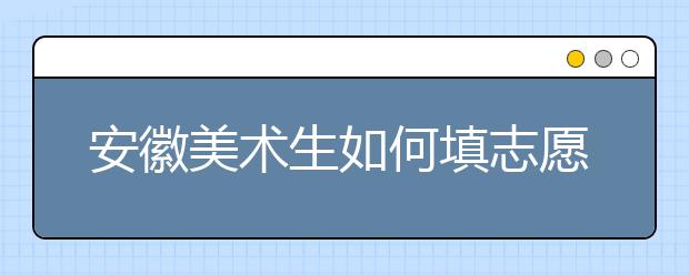 安徽美术生如何填志愿？不同分数如何选择院校？