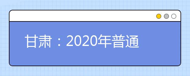 甘肃：2020年普通高等学校招生工作通知