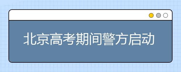 北京高考期间警方启动高等级防控方案