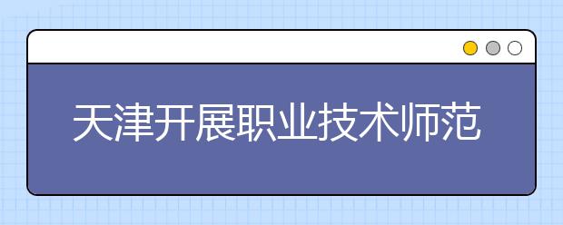 天津开展职业技术师范教育和特殊教育专业认证全面构建三级五类师范类专业认证体系