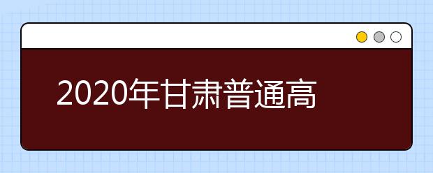 2020年甘肃普通高等学校招生工作：考试