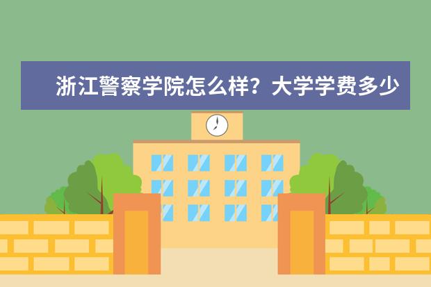 浙江警察学院怎么样？大学学费多少钱一年？