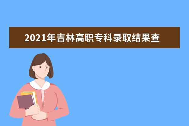 2021年吉林高职专科录取结果查询时间,吉林专科录取通知书发放时间什么时候到达