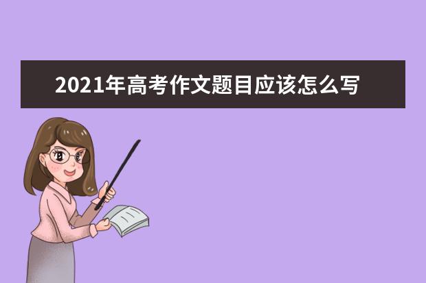 2021年高考作文题目应该怎么写,立意审题解读