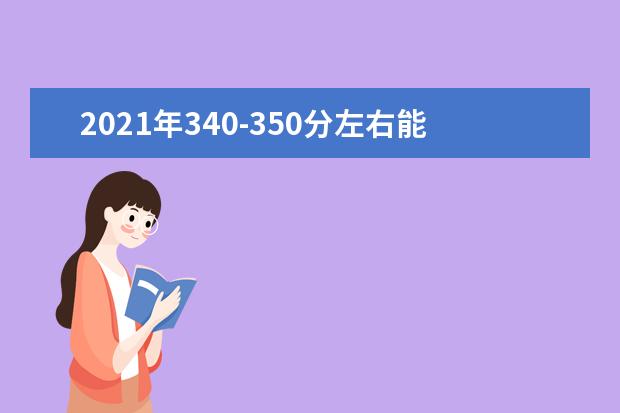 2021年340-350分左右能选什么大学，附文科和理科学校名单