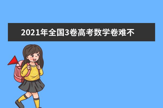 2021年全国3卷高考数学卷难不难,今年全国3卷高考数学卷难度系数点评