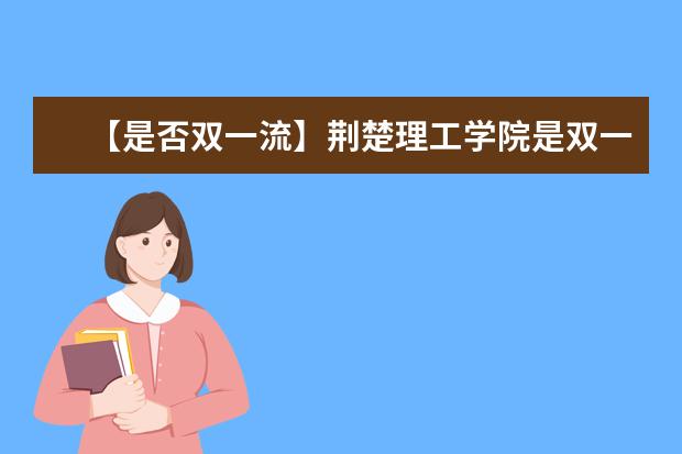 【是否双一流】荆楚理工学院是双一流大学吗，有哪些双一流学科？