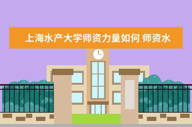 上海水产大学师资力量如何 师资水平怎么样