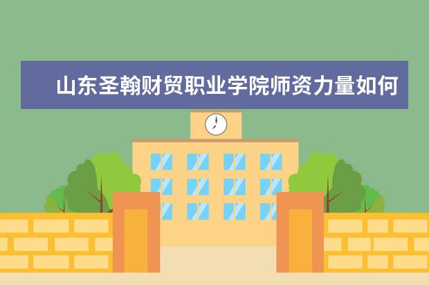 山东圣翰财贸职业学院师资力量如何 师资水平怎么样