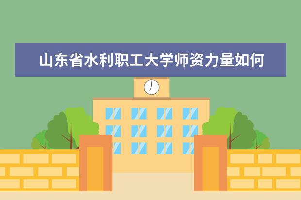 山东省水利职工大学师资力量如何 师资水平怎么样