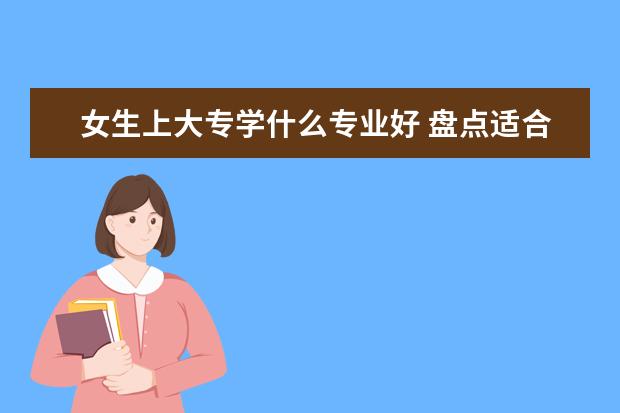 女生上大专学什么专业好 盘点适合女生的十大专业